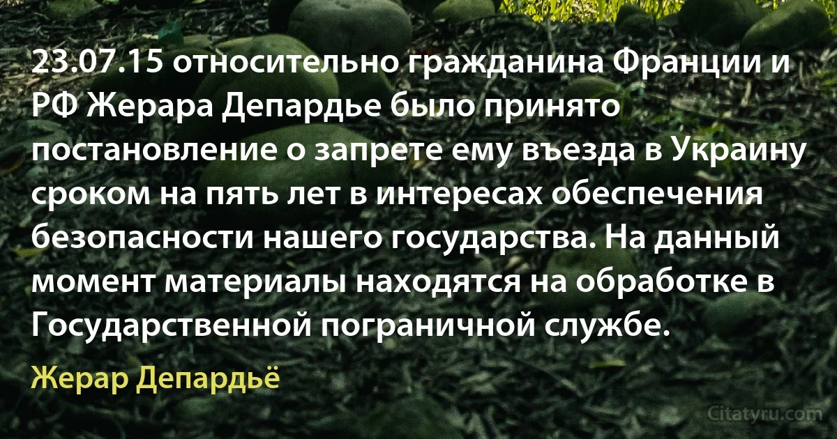 23.07.15 относительно гражданина Франции и РФ Жерара Депардье было принято постановление о запрете ему въезда в Украину сроком на пять лет в интересах обеспечения безопасности нашего государства. На данный момент материалы находятся на обработке в Государственной пограничной службе. (Жерар Депардьё)