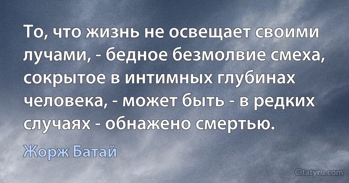 То, что жизнь не освещает своими лучами, - бедное безмолвие смеха, сокрытое в интимных глубинах человека, - может быть - в редких случаях - обнажено смертью. (Жорж Батай)