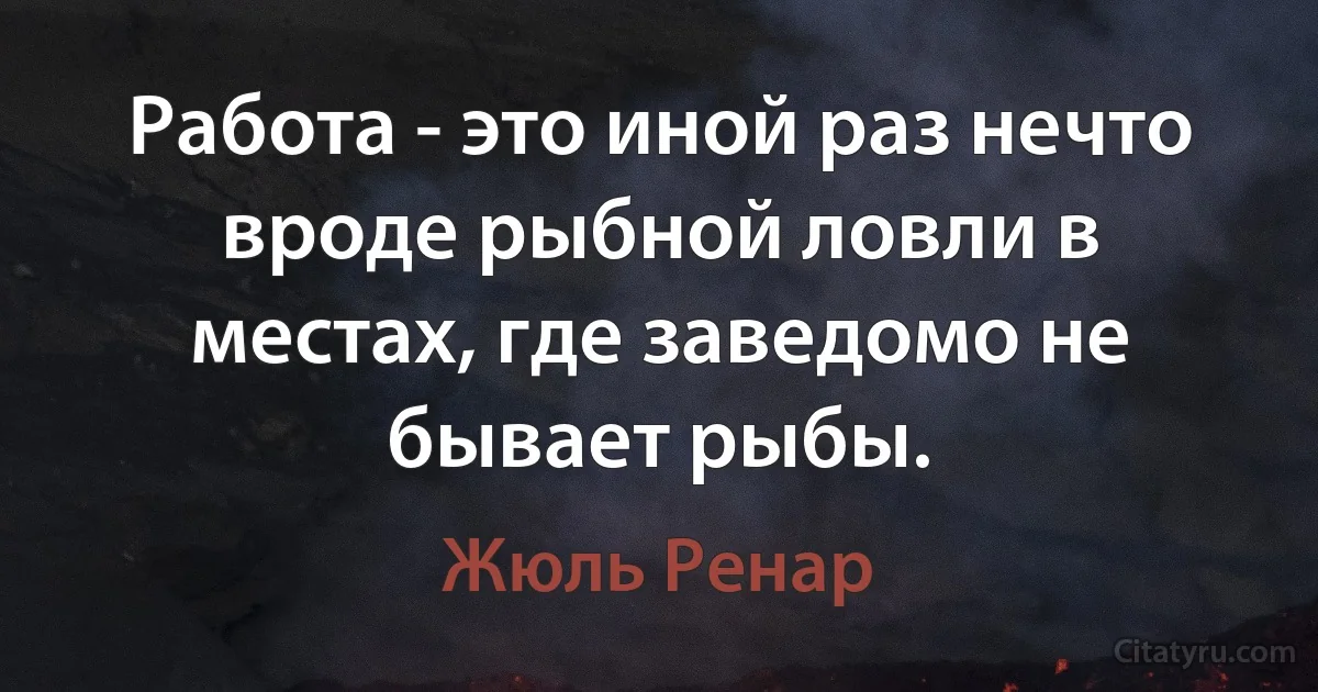 Работа - это иной раз нечто вроде рыбной ловли в местах, где заведомо не бывает рыбы. (Жюль Ренар)