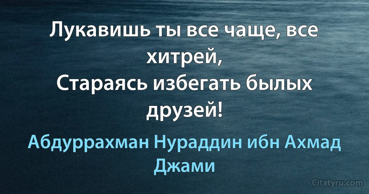 Лукавишь ты все чаще, все хитрей,
Стараясь избегать былых друзей! (Абдуррахман Нураддин ибн Ахмад Джами)