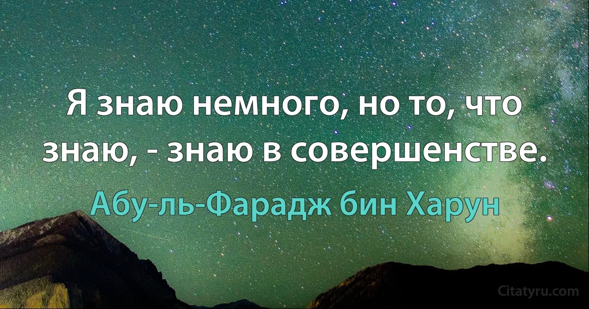 Я знаю немного, но то, что знаю, - знаю в совершенстве. (Абу-ль-Фарадж бин Харун)