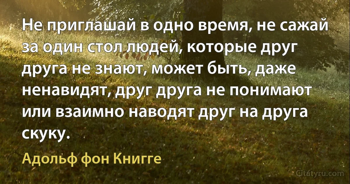 Не приглашай в одно время, не сажай за один стол людей, которые друг друга не знают, может быть, даже ненавидят, друг друга не понимают или взаимно наводят друг на друга скуку. (Адольф фон Книгге)