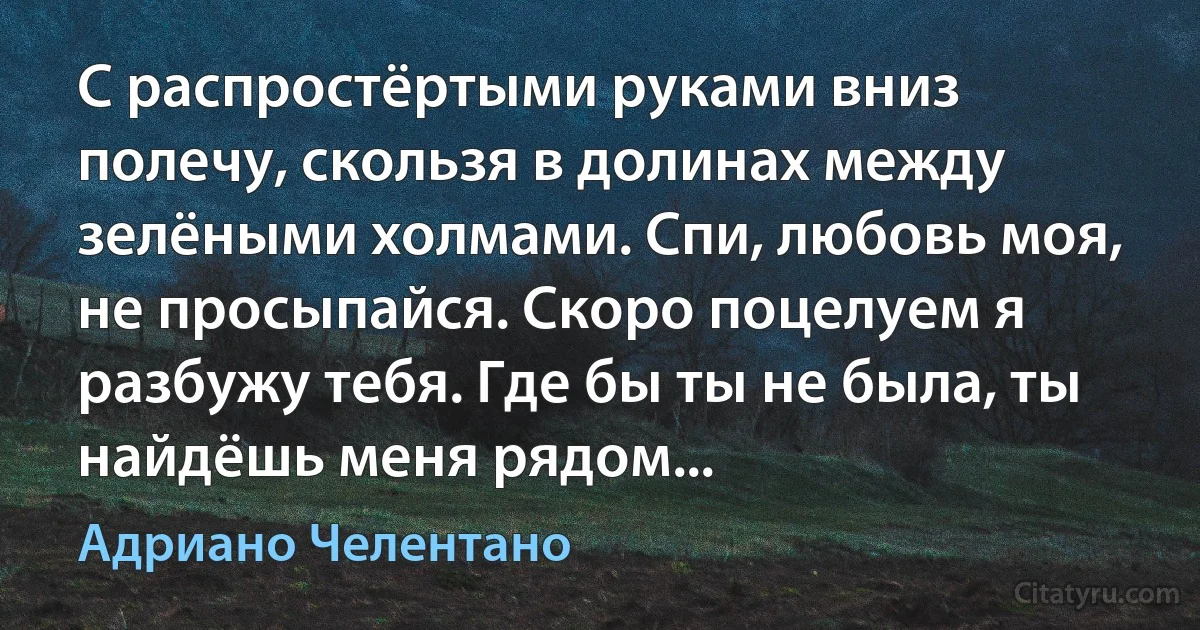 С распростёртыми руками вниз полечу, скользя в долинах между зелёными холмами. Спи, любовь моя, не просыпайся. Скоро поцелуем я разбужу тебя. Где бы ты не была, ты найдёшь меня рядом... (Адриано Челентано)