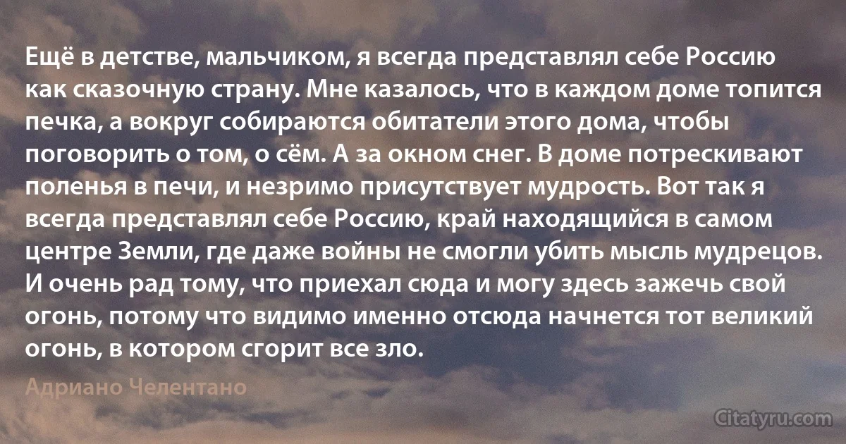 Ещё в детстве, мальчиком, я всегда представлял себе Россию как сказочную страну. Мне казалось, что в каждом доме топится печка, а вокруг собираются обитатели этого дома, чтобы поговорить о том, о сём. А за окном снег. В доме потрескивают поленья в печи, и незримо присутствует мудрость. Вот так я всегда представлял себе Россию, край находящийся в самом центре Земли, где даже войны не смогли убить мысль мудрецов. И очень рад тому, что приехал сюда и могу здесь зажечь свой огонь, потому что видимо именно отсюда начнется тот великий огонь, в котором сгорит все зло. (Адриано Челентано)