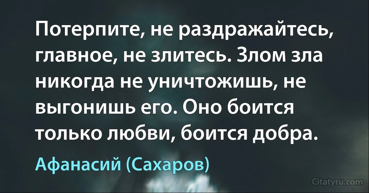 Потерпите, не раздражайтесь, главное, не злитесь. Злом зла никогда не уничтожишь, не выгонишь его. Оно боится только любви, боится добра. (Афанасий (Сахаров))