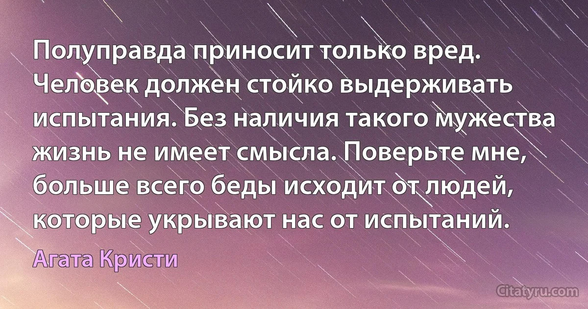 Полуправда приносит только вред. Человек должен стойко выдерживать испытания. Без наличия такого мужества жизнь не имеет смысла. Поверьте мне, больше всего беды исходит от людей, которые укрывают нас от испытаний. (Агата Кристи)