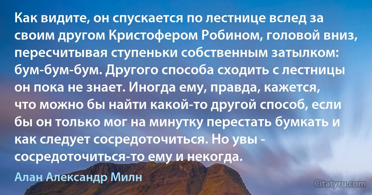 Как видите, он спускается по лестнице вслед за своим другом Кристофером Робином, головой вниз, пересчитывая ступеньки собственным затылком: бум-бум-бум. Другого способа сходить с лестницы он пока не знает. Иногда ему, правда, кажется, что можно бы найти какой-то другой способ, если бы он только мог на минутку перестать бумкать и как следует сосредоточиться. Но увы - сосредоточиться-то ему и некогда. (Алан Александр Милн)