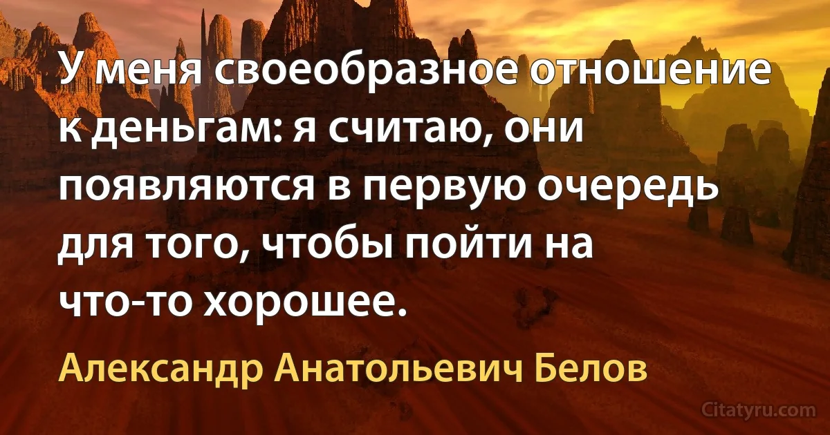 У меня своеобразное отношение к деньгам: я считаю, они появляются в первую очередь для того, чтобы пойти на что-то хорошее. (Александр Анатольевич Белов)