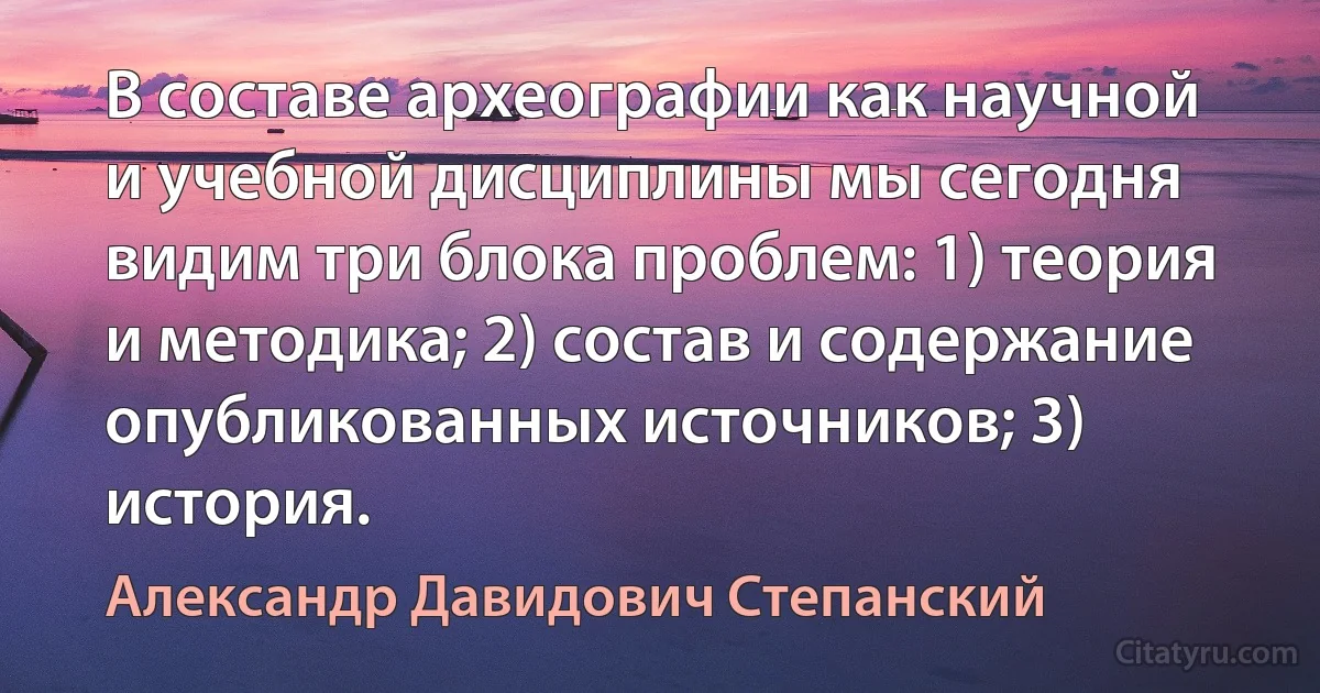 В составе археографии как научной и учебной дисциплины мы сегодня видим три блока проблем: 1) теория и методика; 2) состав и содержание опубликованных источников; 3) история. (Александр Давидович Степанский)