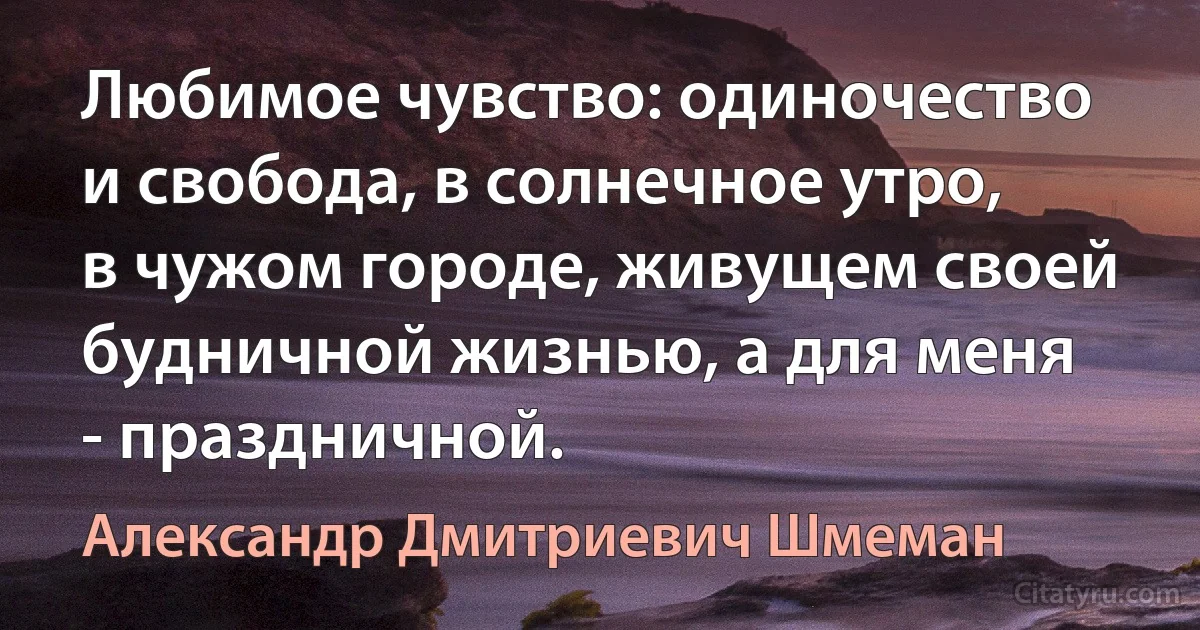 Любимое чувство: одиночество и свобода, в солнечное утро, в чужом городе, живущем своей будничной жизнью, а для меня - праздничной. (Александр Дмитриевич Шмеман)