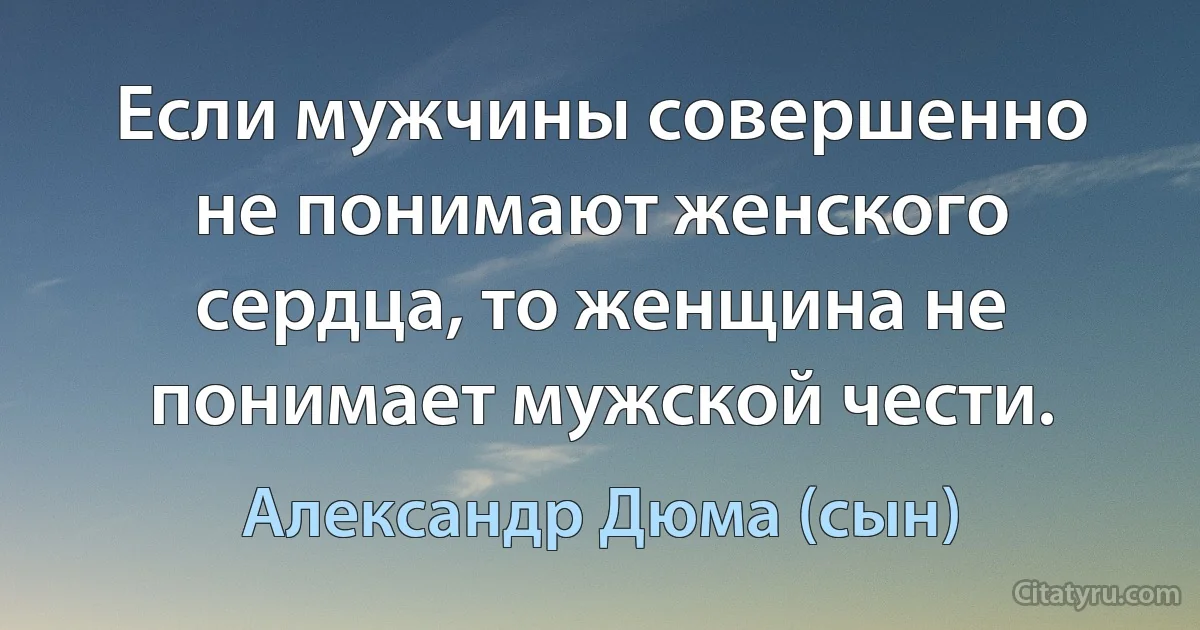 Если мужчины совершенно не понимают женского сердца, то женщина не понимает мужской чести. (Александр Дюма (сын))