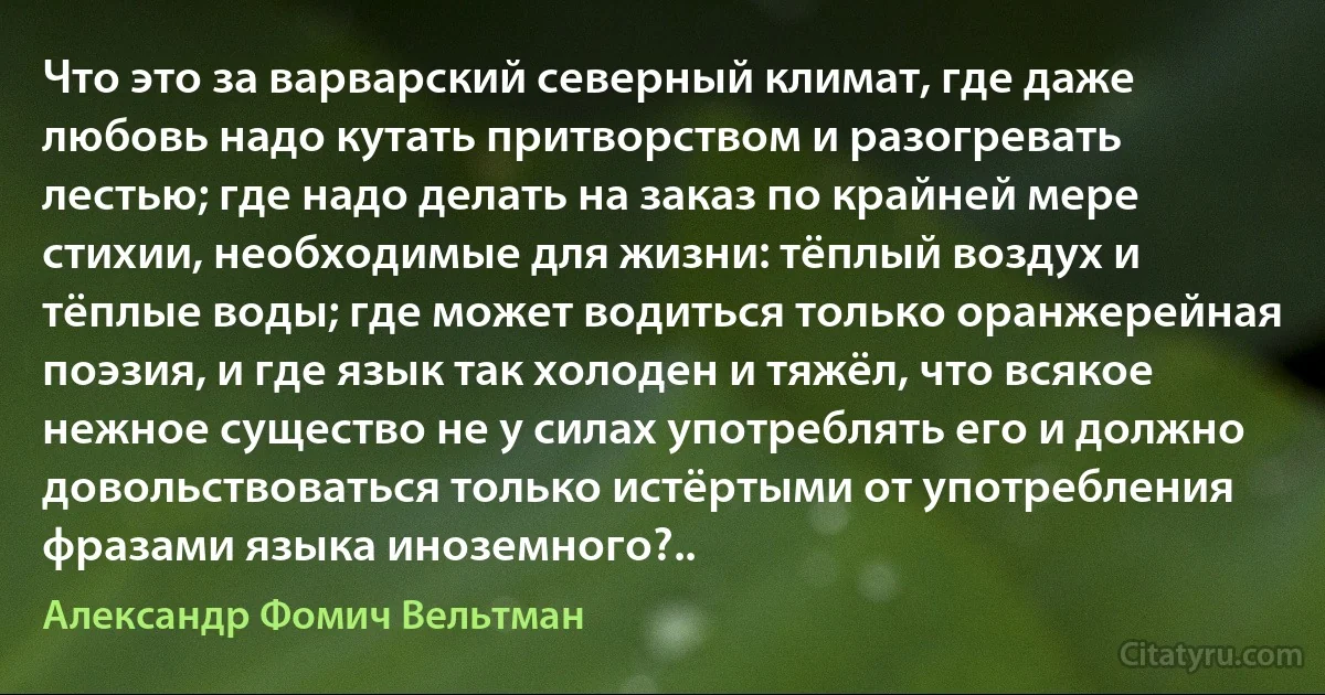 Что это за варварский северный климат, где даже любовь надо кутать притворством и разогревать лестью; где надо делать на заказ по крайней мере стихии, необходимые для жизни: тёплый воздух и тёплые воды; где может водиться только оранжерейная поэзия, и где язык так холоден и тяжёл, что всякое нежное существо не у силах употреблять его и должно довольствоваться только истёртыми от употребления фразами языка иноземного?.. (Александр Фомич Вельтман)