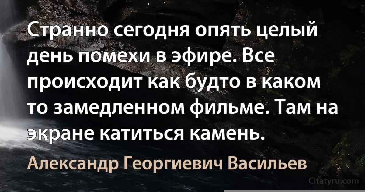 Странно сегодня опять целый день помехи в эфире. Все происходит как будто в каком то замедленном фильме. Там на экране катиться камень. (Александр Георгиевич Васильев)