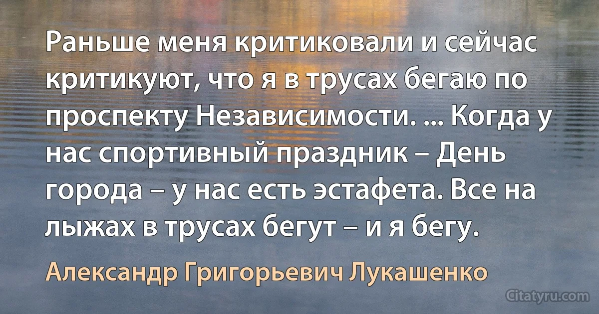 Раньше меня критиковали и сейчас критикуют, что я в трусах бегаю по проспекту Независимости. ... Когда у нас спортивный праздник – День города – у нас есть эстафета. Все на лыжах в трусах бегут – и я бегу. (Александр Григорьевич Лукашенко)