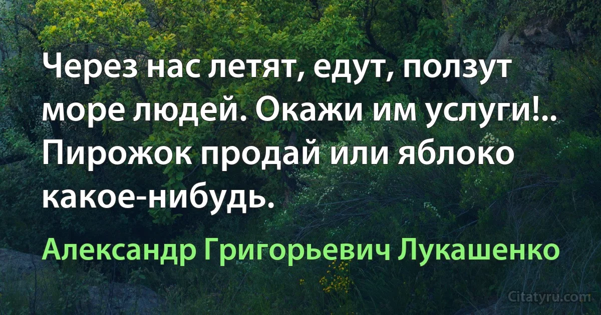 Через нас летят, едут, ползут море людей. Окажи им услуги!.. Пирожок продай или яблоко какое-нибудь. (Александр Григорьевич Лукашенко)