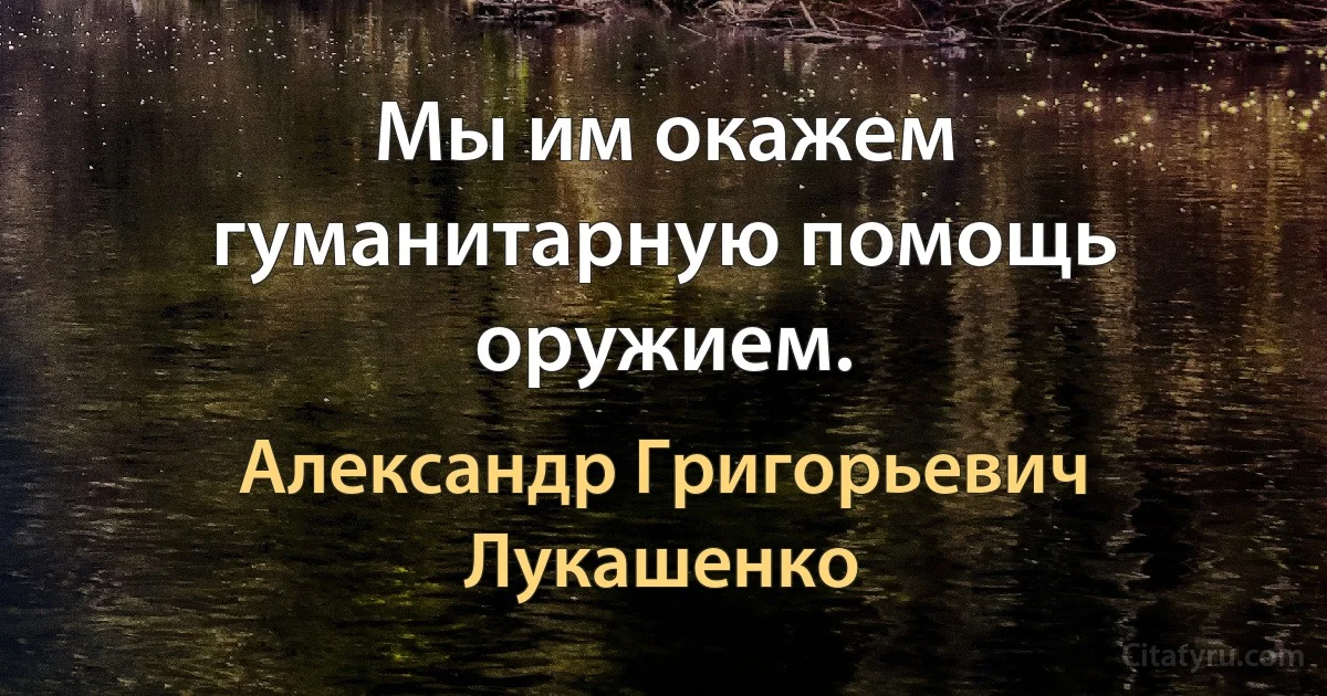 Мы им окажем гуманитарную помощь оружием. (Александр Григорьевич Лукашенко)