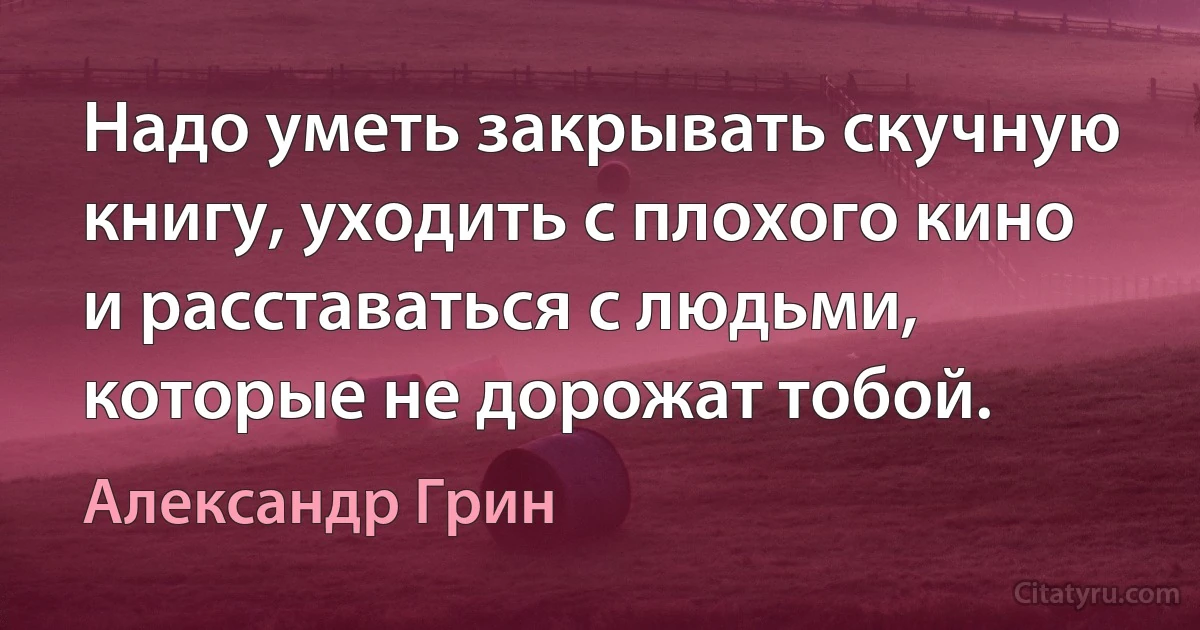 Надо уметь закрывать скучную книгу, уходить с плохого кино и расставаться с людьми, которые не дорожат тобой. (Александр Грин)