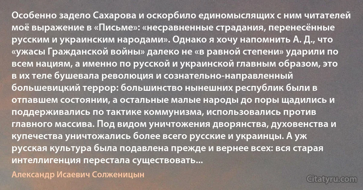 Особенно задело Сахарова и оскорбило единомыслящих с ним читателей моё выражение в «Письме»: «несравненные страдания, перенесённые русским и украинским народами». Однако я хочу напомнить А. Д., что «ужасы Гражданской войны» далеко не «в равной степени» ударили по всем нациям, а именно по русской и украинской главным образом, это в их теле бушевала революция и сознательно-направленный большевицкий террор: большинство нынешних республик были в отпавшем состоянии, а остальные малые народы до поры щадились и поддерживались по тактике коммунизма, использовались против главного массива. Под видом уничтожения дворянства, духовенства и купечества уничтожались более всего русские и украинцы. А уж русская культура была подавлена прежде и вернее всех: вся старая интеллигенция перестала существовать... (Александр Исаевич Солженицын)