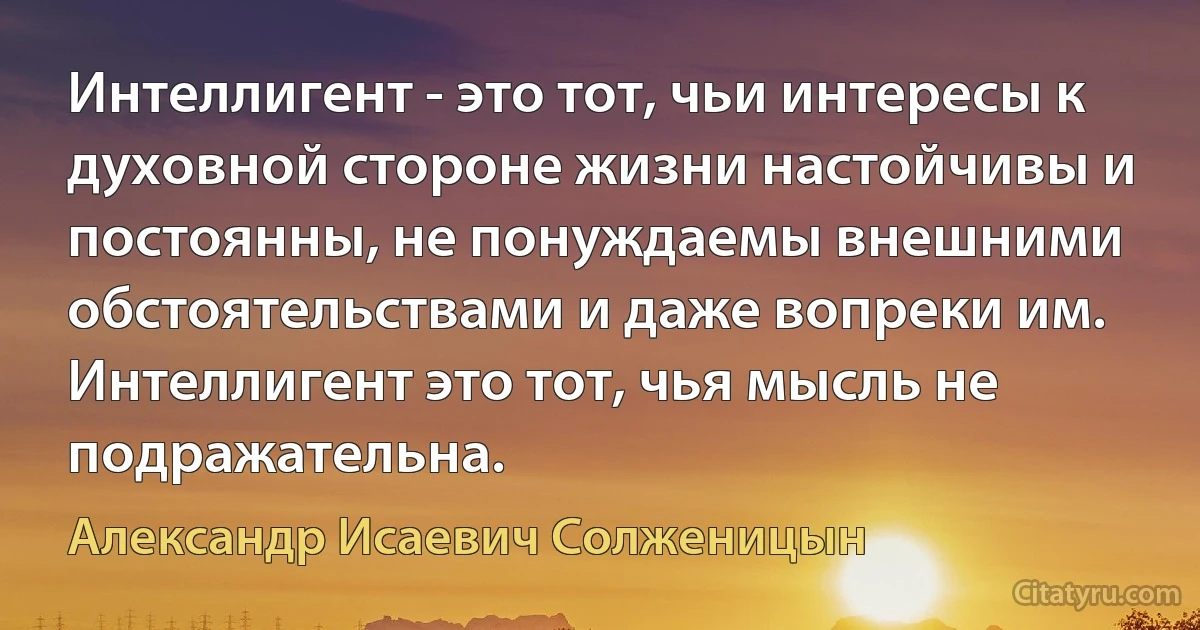 Интеллигент - это тот, чьи интересы к духовной стороне жизни настойчивы и постоянны, не понуждаемы внешними обстоятельствами и даже вопреки им. Интеллигент это тот, чья мысль не подражательна. (Александр Исаевич Солженицын)