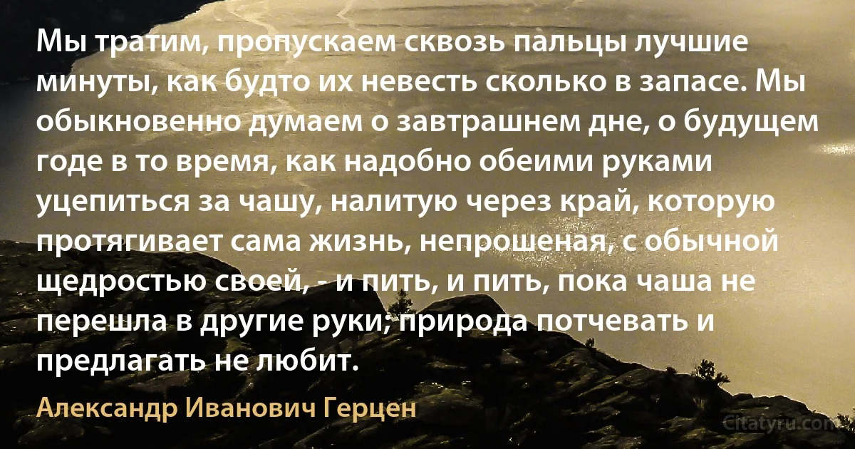 Мы тратим, пропускаем сквозь пальцы лучшие минуты, как будто их невесть сколько в запасе. Мы обыкновенно думаем о завтрашнем дне, о будущем годе в то время, как надобно обеими руками уцепиться за чашу, налитую через край, которую протягивает сама жизнь, непрошеная, с обычной щедростью своей, - и пить, и пить, пока чаша не перешла в другие руки; природа потчевать и предлагать не любит. (Александр Иванович Герцен)