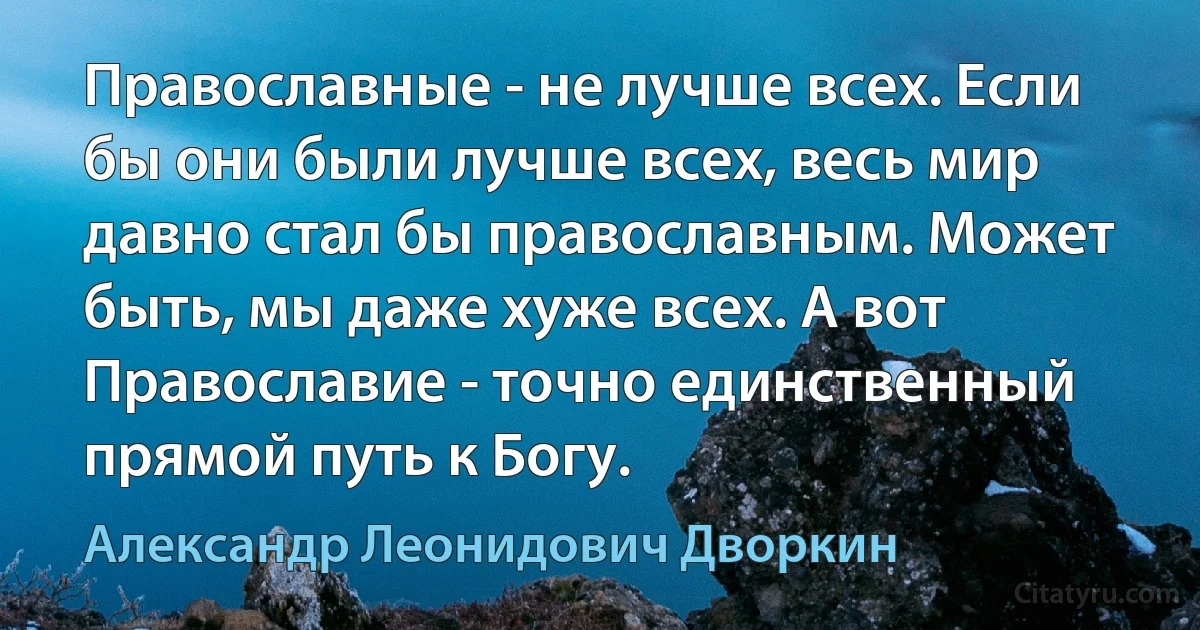 Православные - не лучше всех. Если бы они были лучше всех, весь мир давно стал бы православным. Может быть, мы даже хуже всех. А вот Православие - точно единственный прямой путь к Богу. (Александр Леонидович Дворкин)