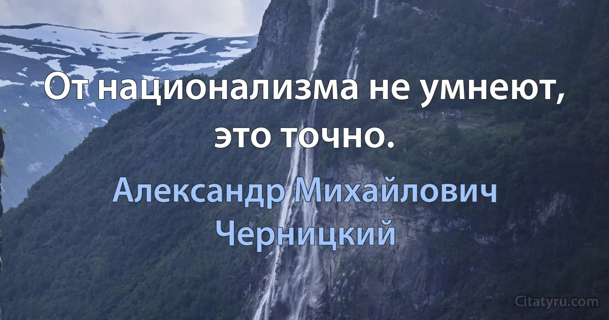 От национализма не умнеют, это точно. (Александр Михайлович Черницкий)