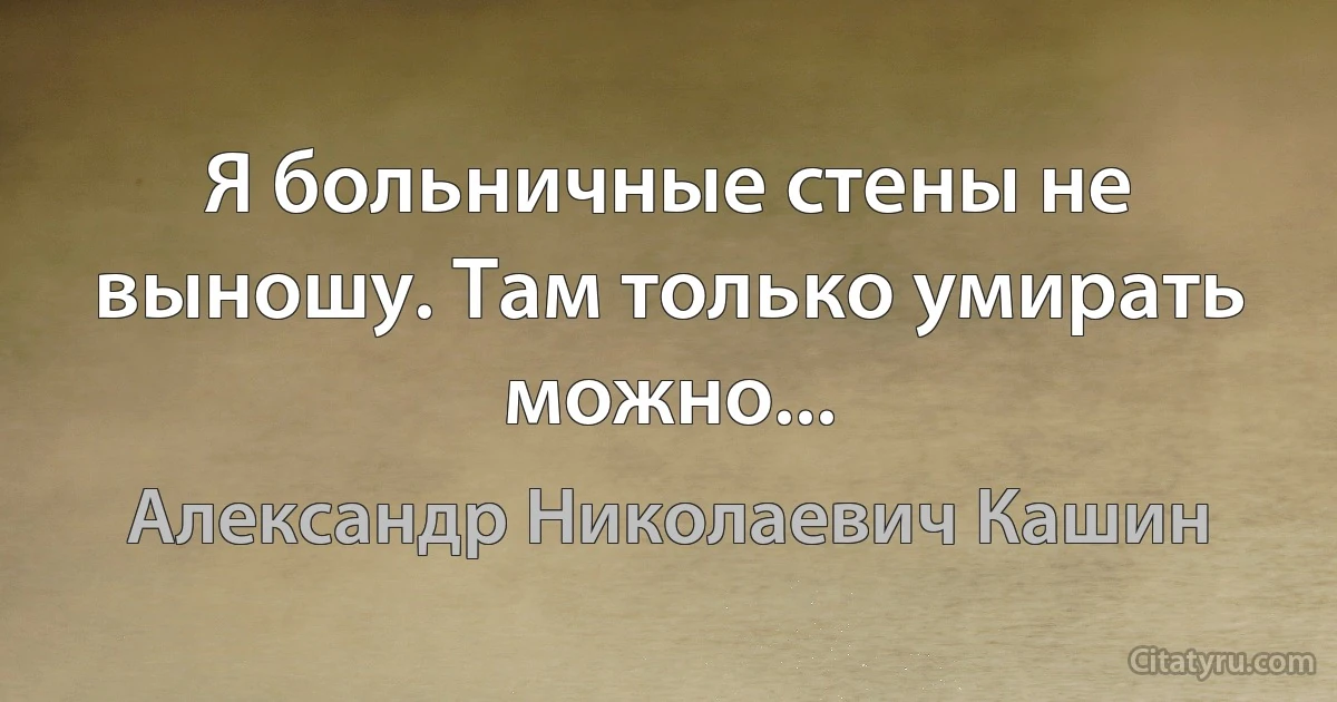 Я больничные стены не выношу. Там только умирать можно... (Александр Николаевич Кашин)