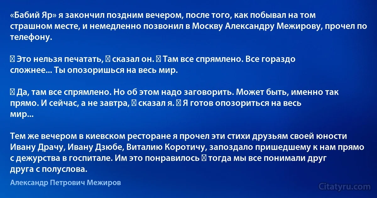 «Бабий Яр» я закончил поздним вечером, после того, как побывал на том страшном месте, и немедленно позвонил в Москву Александру Межирову, прочел по телефону.

― Это нельзя печатать, ― сказал он. ― Там все спрямлено. Все гораздо сложнее... Ты опозоришься на весь мир.

― Да, там все спрямлено. Но об этом надо заговорить. Может быть, именно так прямо. И сейчас, а не завтра, ― сказал я. ― Я готов опозориться на весь мир...

Тем же вечером в киевском ресторане я прочел эти стихи друзьям своей юности Ивану Драчу, Ивану Дзюбе, Виталию Коротичу, запоздало пришедшему к нам прямо с дежурства в госпитале. Им это понравилось ― тогда мы все понимали друг друга с полуслова. (Александр Петрович Межиров)