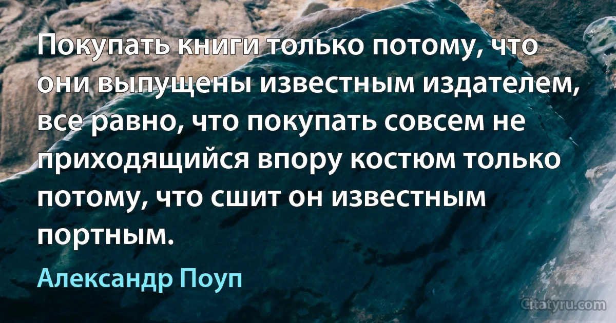 Покупать книги только потому, что они выпущены известным издателем, все равно, что покупать совсем не приходящийся впору костюм только потому, что сшит он известным портным. (Александр Поуп)