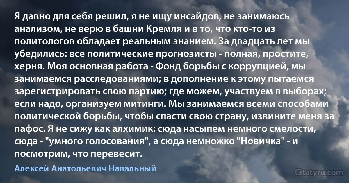 Я давно для себя решил, я не ищу инсайдов, не занимаюсь анализом, не верю в башни Кремля и в то, что кто-то из политологов обладает реальным знанием. За двадцать лет мы убедились: все политические прогнозисты - полная, простите, херня. Моя основная работа - Фонд борьбы с коррупцией, мы занимаемся расследованиями; в дополнение к этому пытаемся зарегистрировать свою партию; где можем, участвуем в выборах; если надо, организуем митинги. Мы занимаемся всеми способами политической борьбы, чтобы спасти свою страну, извините меня за пафос. Я не сижу как алхимик: сюда насыпем немного смелости, сюда - "умного голосования", а сюда немножко "Новичка" - и посмотрим, что перевесит. (Алексей Анатольевич Навальный)