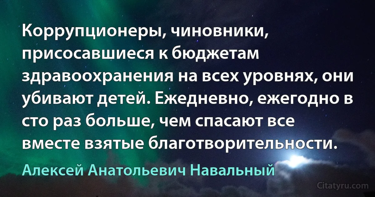 Коррупционеры, чиновники, присосавшиеся к бюджетам здравоохранения на всех уровнях, они убивают детей. Ежедневно, ежегодно в сто раз больше, чем спасают все вместе взятые благотворительности. (Алексей Анатольевич Навальный)