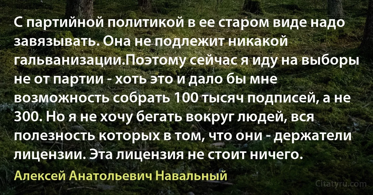 С партийной политикой в ее старом виде надо завязывать. Она не подлежит никакой гальванизации.Поэтому сейчас я иду на выборы не от партии - хоть это и дало бы мне возможность собрать 100 тысяч подписей, а не 300. Но я не хочу бегать вокруг людей, вся полезность которых в том, что они - держатели лицензии. Эта лицензия не стоит ничего. (Алексей Анатольевич Навальный)