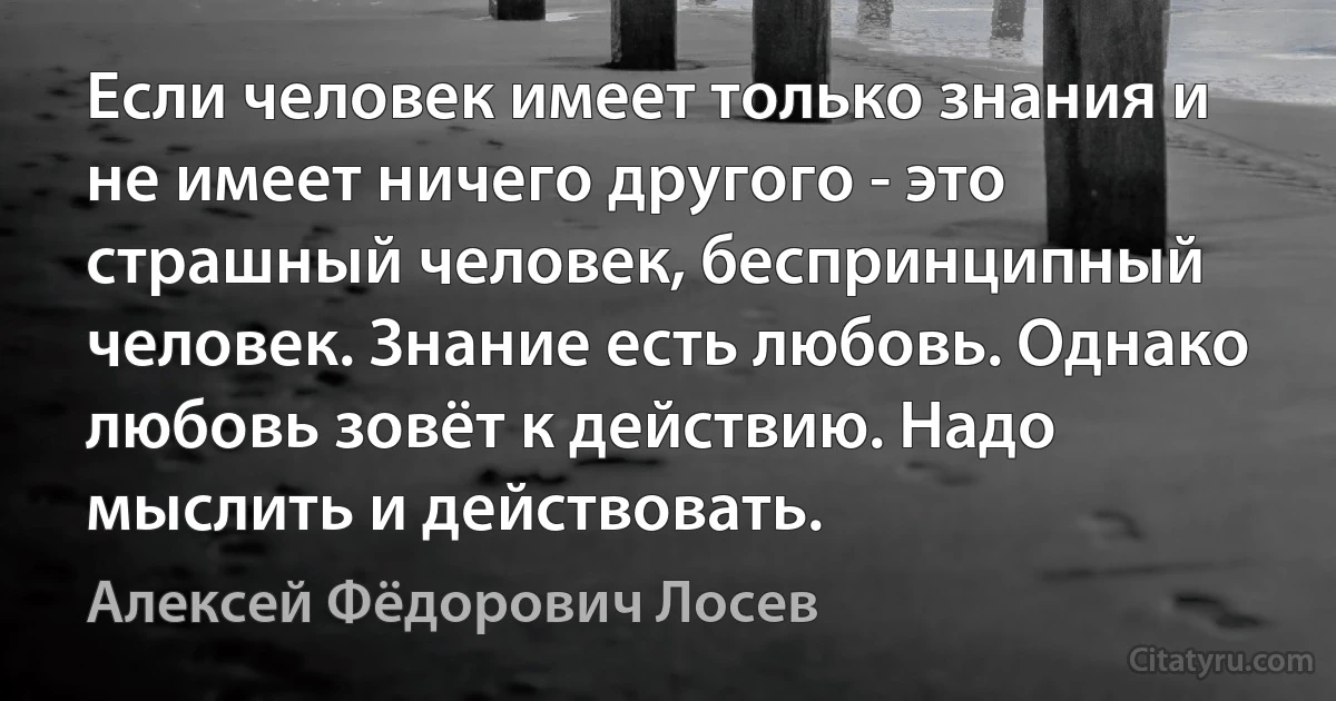 Если человек имеет только знания и не имеет ничего другого - это страшный человек, беспринципный человек. Знание есть любовь. Однако любовь зовёт к действию. Надо мыслить и действовать. (Алексей Фёдорович Лосев)