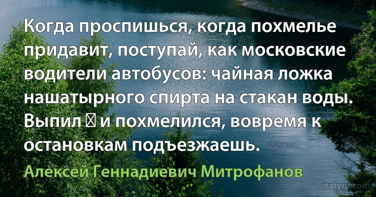 Когда проспишься, когда похмелье придавит, поступай, как московские водители автобусов: чайная ложка нашатырного спирта на стакан воды. Выпил ― и похмелился, вовремя к остановкам подъезжаешь. (Алексей Геннадиевич Митрофанов)