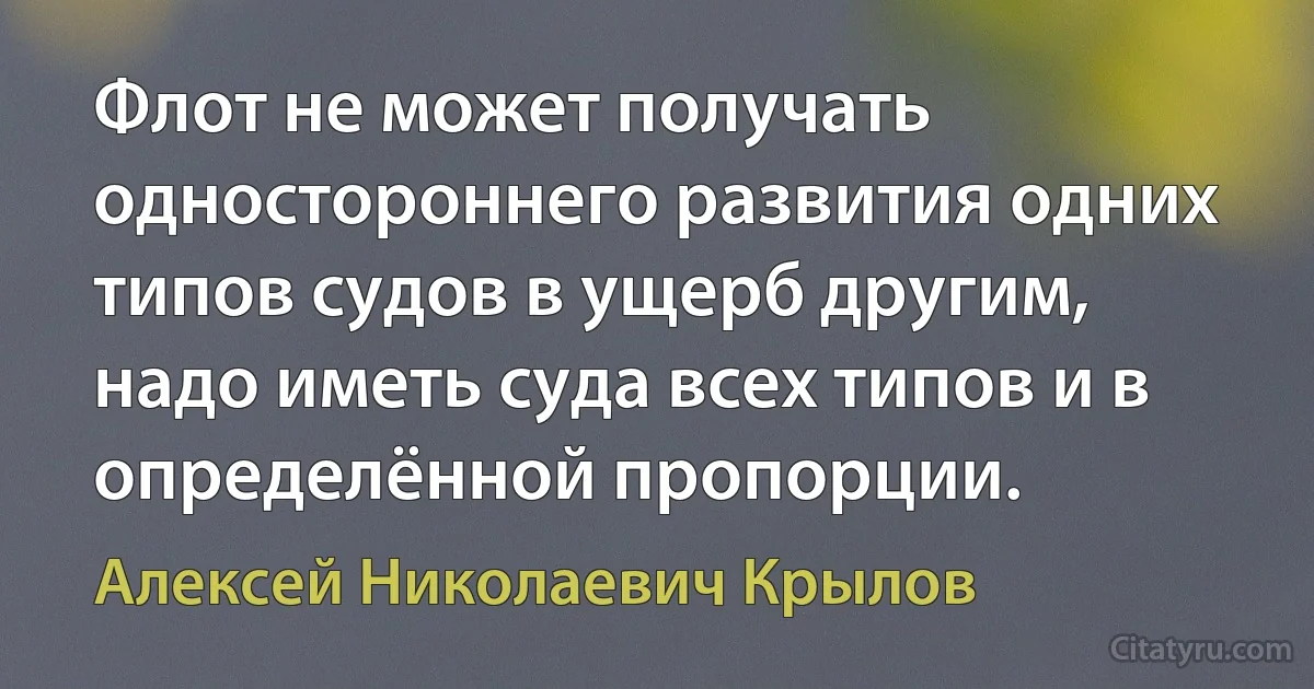 Флот не может получать одностороннего развития одних типов судов в ущерб другим, надо иметь суда всех типов и в определённой пропорции. (Алексей Николаевич Крылов)