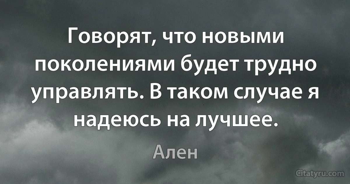 Говорят, что новыми поколениями будет трудно управлять. В таком случае я надеюсь на лучшее. (Ален)