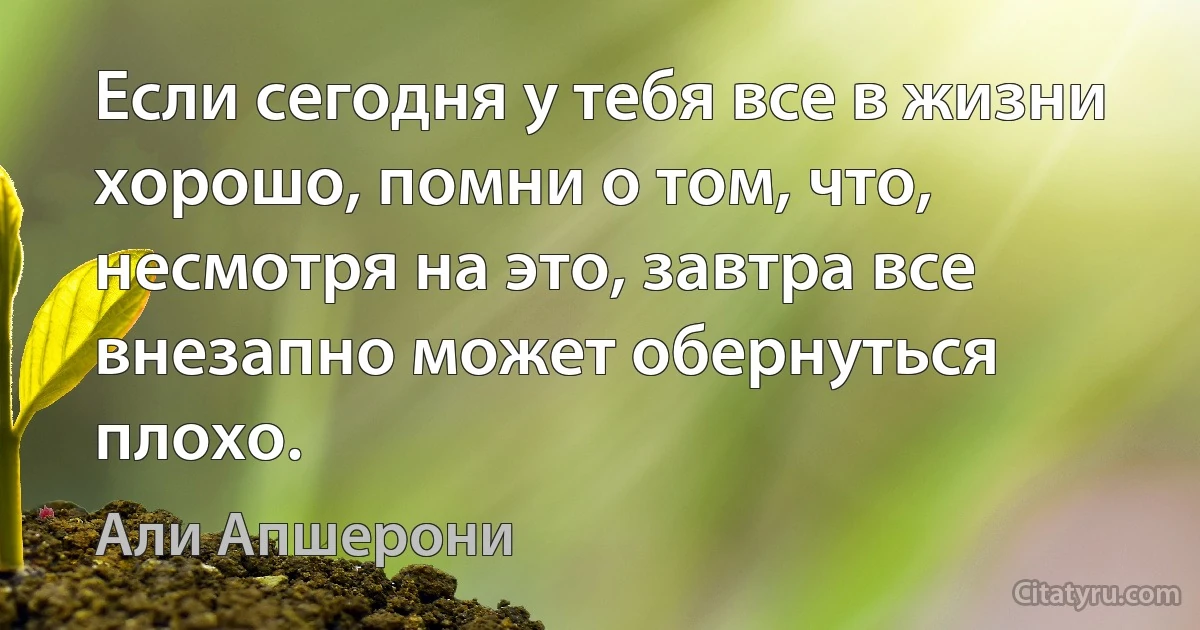 Если сегодня у тебя все в жизни хорошо, помни о том, что, несмотря на это, завтра все внезапно может обернуться плохо. (Али Апшерони)