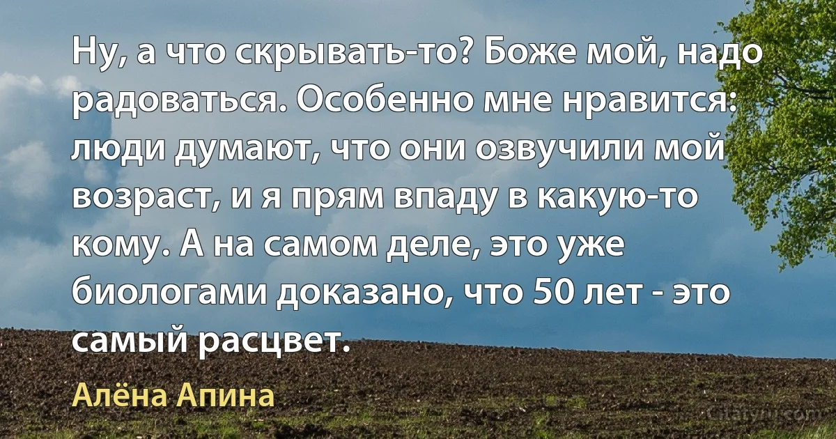 Ну, а что скрывать-то? Боже мой, надо радоваться. Особенно мне нравится: люди думают, что они озвучили мой возраст, и я прям впаду в какую-то кому. А на самом деле, это уже биологами доказано, что 50 лет - это самый расцвет. (Алёна Апина)