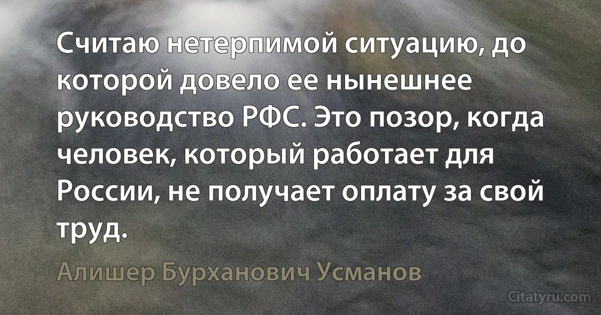 Считаю нетерпимой ситуацию, до которой довело ее нынешнее руководство РФС. Это позор, когда человек, который работает для России, не получает оплату за свой труд. (Алишер Бурханович Усманов)