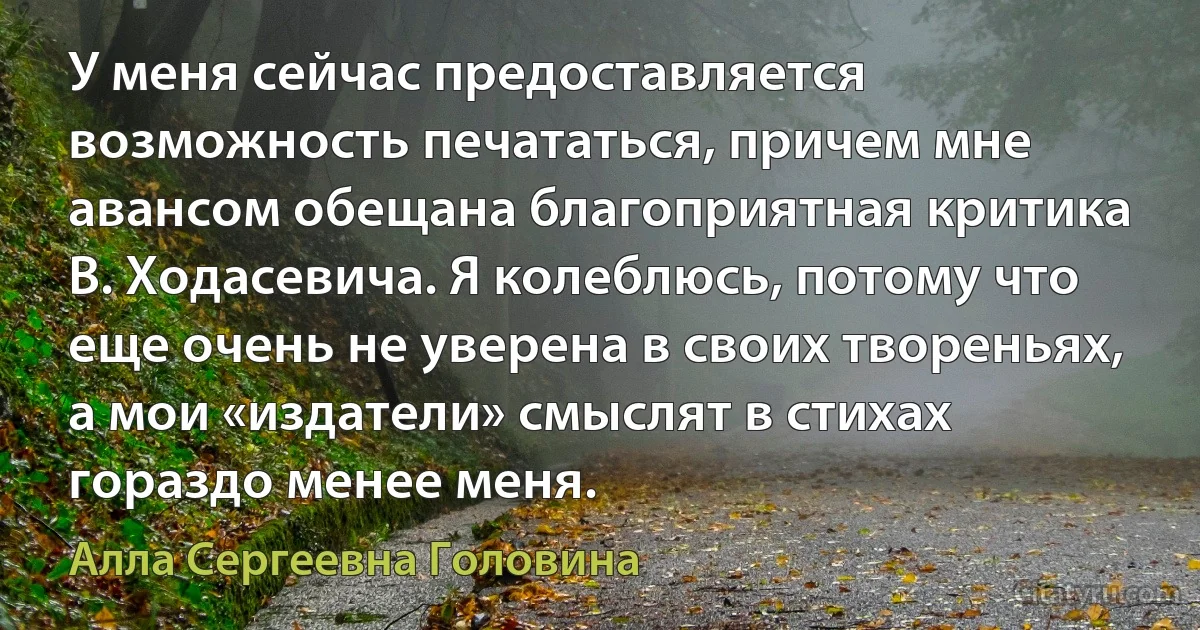 У меня сейчас предоставляется возможность печататься, причем мне авансом обещана благоприятная критика В. Ходасевича. Я колеблюсь, потому что еще очень не уверена в своих твореньях, а мои «издатели» смыслят в стихах гораздо менее меня. (Алла Сергеевна Головина)