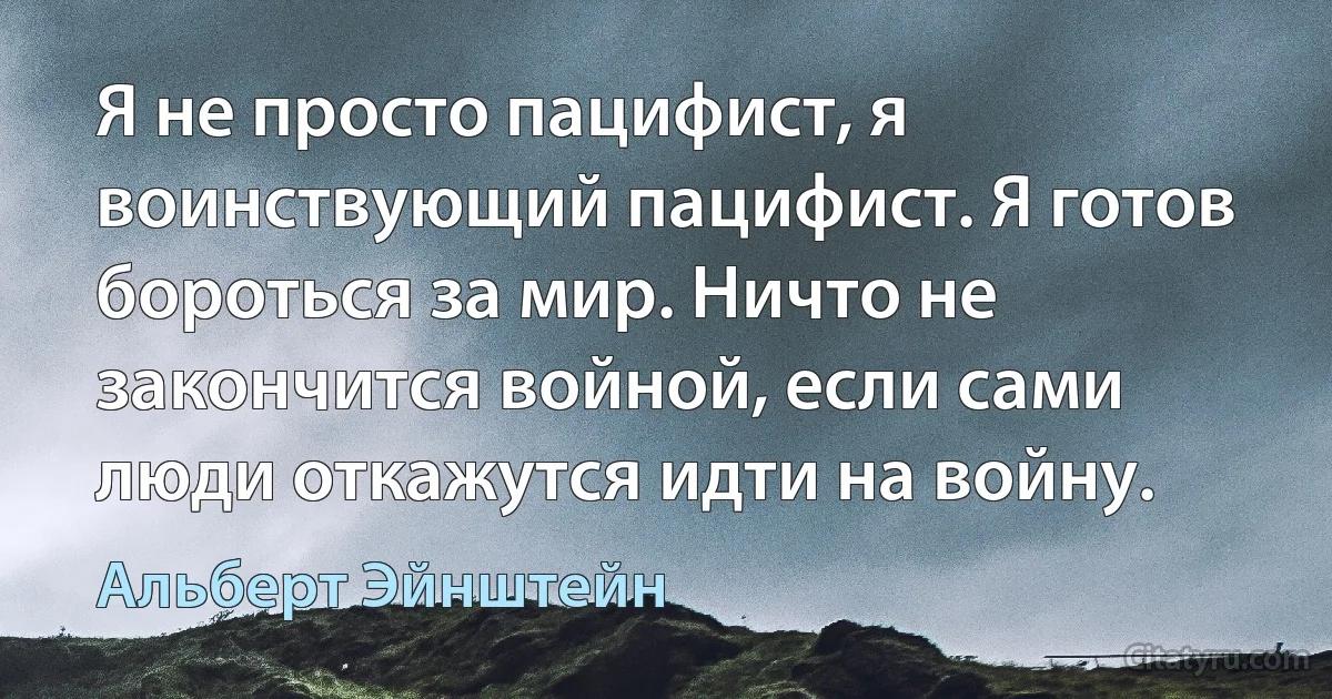 Я не просто пацифист, я воинствующий пацифист. Я готов бороться за мир. Ничто не закончится войной, если сами люди откажутся идти на войну. (Альберт Эйнштейн)