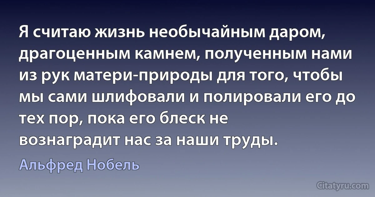 Я считаю жизнь необычайным даром, драгоценным камнем, полученным нами из рук матери-природы для того, чтобы мы сами шлифовали и полировали его до тех пор, пока его блеск не вознаградит нас за наши труды. (Альфред Нобель)