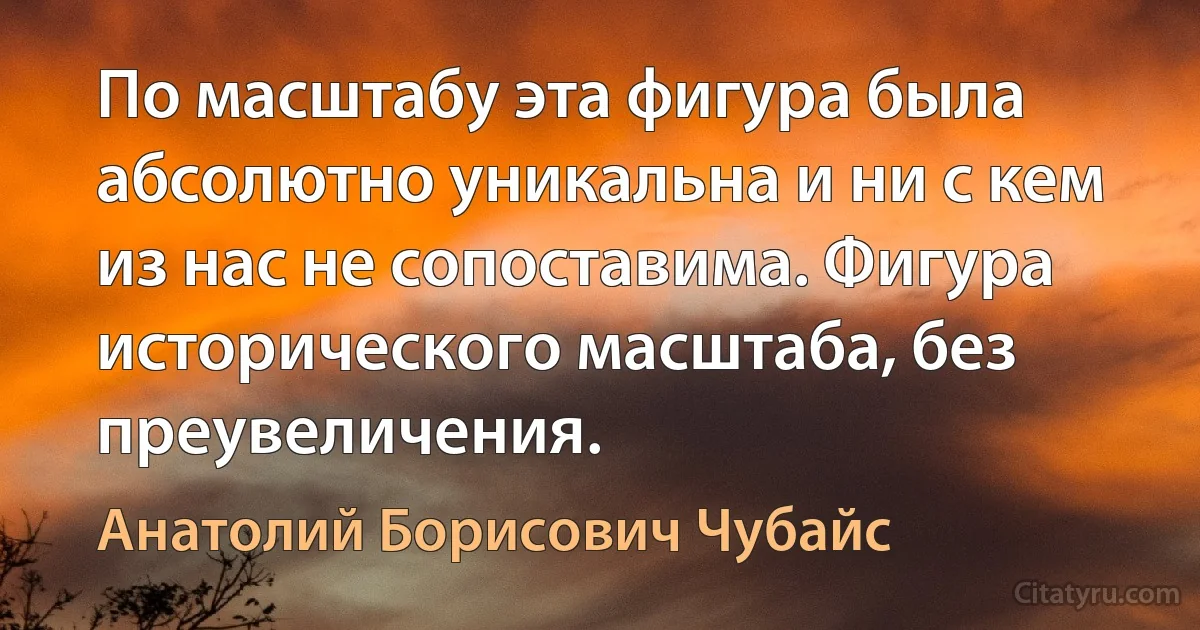 По масштабу эта фигура была абсолютно уникальна и ни с кем из нас не сопоставима. Фигура исторического масштаба, без преувеличения. (Анатолий Борисович Чубайс)