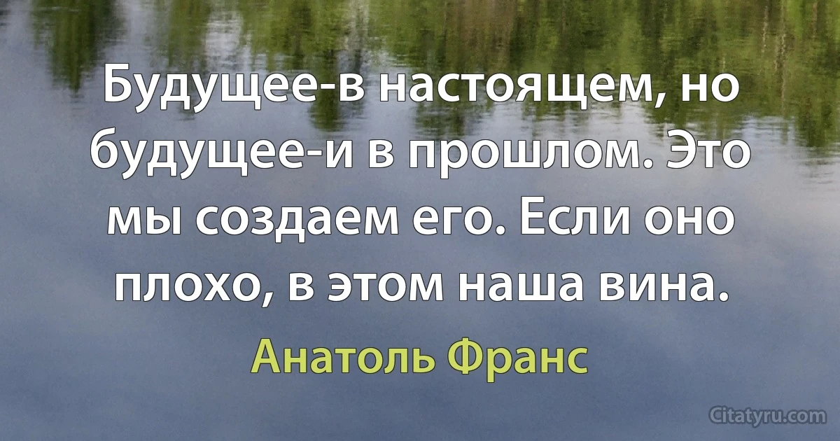 Будущее-в настоящем, но будущее-и в прошлом. Это мы создаем его. Если оно плохо, в этом наша вина. (Анатоль Франс)