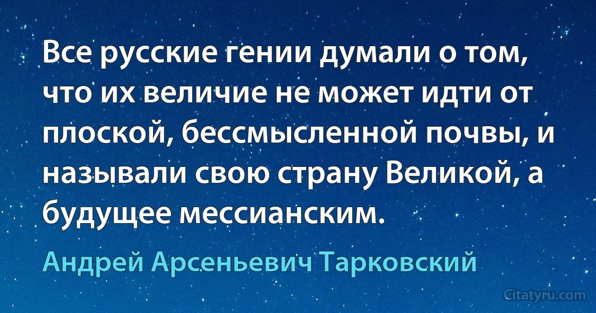 Все русские гении думали о том, что их величие не может идти от плоской, бессмысленной почвы, и называли свою страну Великой, а будущее мессианским. (Андрей Арсеньевич Тарковский)