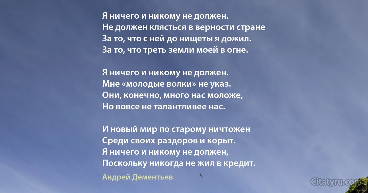 Я ничего и никому не должен.
Не должен клясться в верности стране
За то, что с ней до нищеты я дожил.
За то, что треть земли моей в огне.

Я ничего и никому не должен.
Мне «молодые волки» не указ.
Они, конечно, много нас моложе, 
Но вовсе не талантливее нас.

И новый мир по старому ничтожен
Среди своих раздоров и корыт.
Я ничего и никому не должен,
Поскольку никогда не жил в кредит. (Андрей Дементьев)