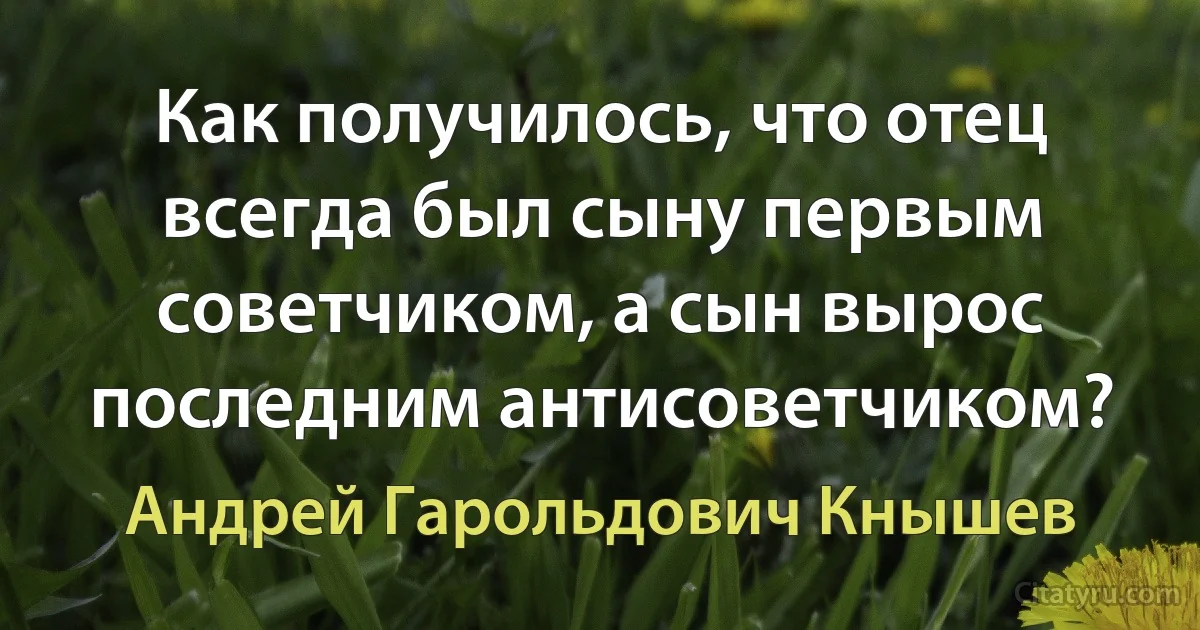 Как получилось, что отец всегда был сыну первым советчиком, а сын вырос последним антисоветчиком? (Андрей Гарольдович Кнышев)