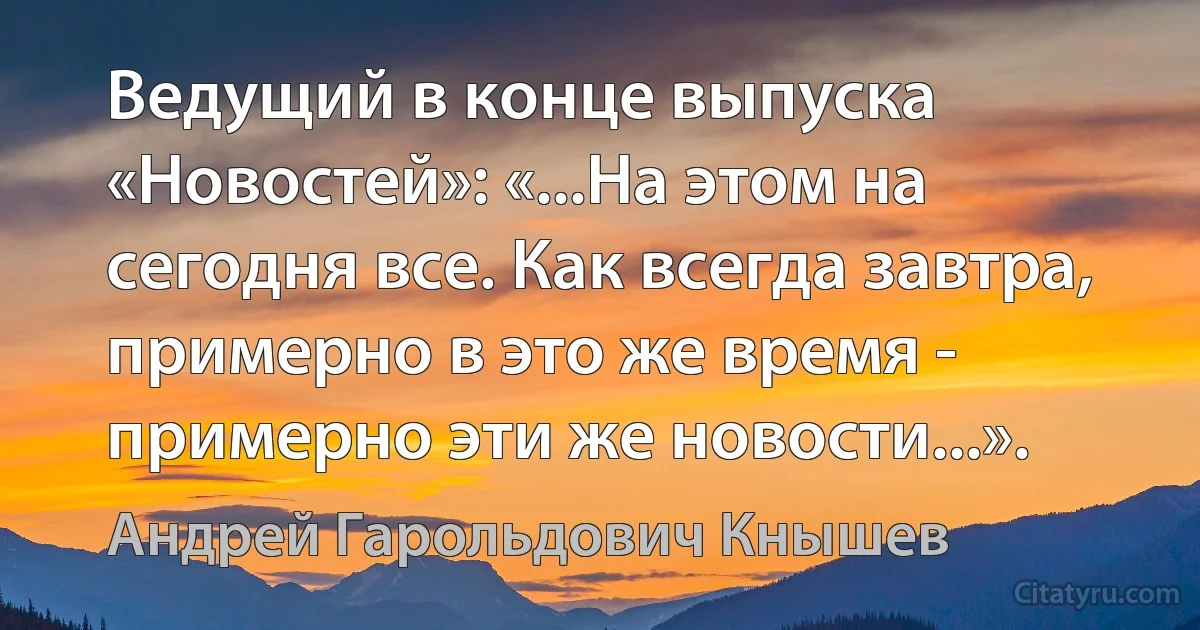 Ведущий в конце выпуска «Новостей»: «...На этом на сегодня все. Как всегда завтра, примерно в это же время - примерно эти же новости...». (Андрей Гарольдович Кнышев)