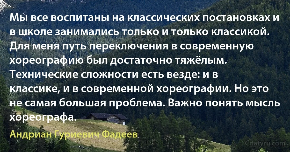 Мы все воспитаны на классических постановках и в школе занимались только и только классикой. Для меня путь переключения в современную хореографию был достаточно тяжёлым. Технические сложности есть везде: и в классике, и в современной хореографии. Но это не самая большая проблема. Важно понять мысль хореографа. (Андриан Гуриевич Фадеев)