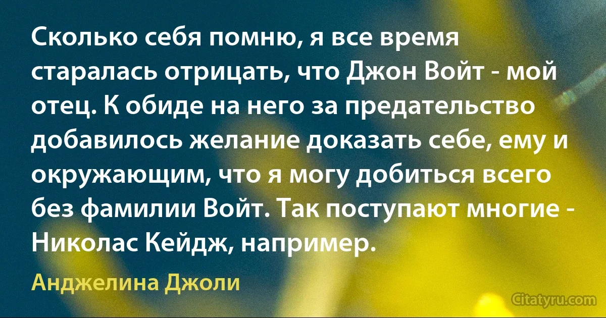 Сколько себя помню, я все время старалась отрицать, что Джон Войт - мой отец. К обиде на него за предательство добавилось желание доказать себе, ему и окружающим, что я могу добиться всего без фамилии Войт. Так поступают многие - Николас Кейдж, например. (Анджелина Джоли)